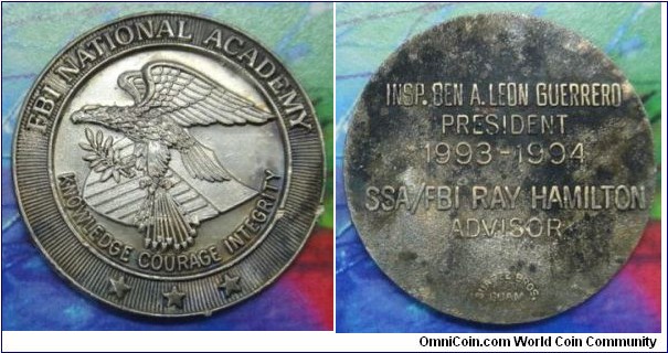 1993-1994 FBI National Academy medal. Nickle: 40MM
Obv: Coat of Arms of FBI Legend FBI NATIONAL ACADEMY. KNOWLEDGE COURAGE INTEGRITY. 3 Stars below. Rev: 5lines legend INSP.BEN A.LEON GUERRERO PRESIDENT 1993-1994 SSA/FBI RAY HAMILTON ADVISOR.
