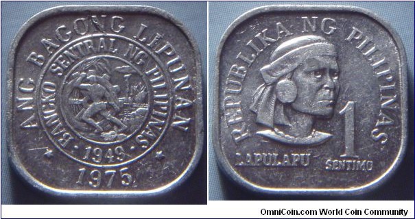 Philippines | 
1 Sentimo, 1975 | 
19 mm, 1.22 gr.  |
Aluminium | 

Obverse: Obverse: Bank seal, date below | 
Lettering: * ANG BAGONG LIPUNAN * • BANGKO SENTRAL NG PILIPINAS • 1949 1975 | 

Reverse: Lapu-Lapu facing right, denomination right | 
Lettering: REPUBLIKA NG PILIPINAS 1 SENTIMO LAPULAPU |