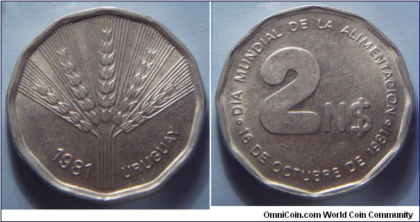 
Uruguay | 
2 Nuevos Pesos, 1981 – FAO | 
25.04 mm, 7.1 gr. | 
Copper-nickel | 

Obverse: Wheat, date below | 
Lettering: 1981 URUGUAY | 

Reverse: Denomination | 
Lettering: ◦ DIA MUNDIAL DE LA ALIMENTACION ◦ 16 DE OCTOBRE DE 1981 2 N$ |