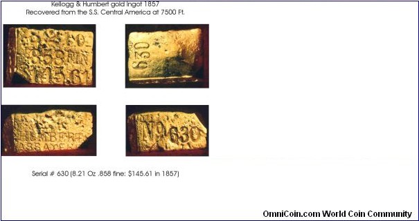 Gold monetary ingot by Kellogg & Humbert recovered from the S.S. Central America wreck in 1990, 8.21 Oz, .858 fine. Value in 1857, $145.61 (gold @ $20.67/ounce). The fate of the US Mail steamer SS Central America is well documented in several books (search Google) and articles. The recovery at around 7500 feet and subsequent ownership of the treasure was contested by several insurance companies, successors of the companies that insured the shipment of gold coins and ingots that were being transported from California to the east coast. The newly minted gold coins, some 7000 $20 gold pieces, from the San Francisco mint were intended to pump up the banking industry, and the monetary ingots, some 500 of those, were on there way to the mints of Europe to be turned into coins. They never made it and went to the bottom in September, 1857. Court actions finally completed in 2000, and sales of the treasure started in 2001. Today, there are a few of the heaviest ingots that come up for auction at prices well into the six or seven figures. The heaviest ingot, at almost 80 pounds of gold, was sold in 2001 for $8,000,000 (8 million) dollars!
This is one of the smallest ingots recovered, from mold 1 of the five that K&H used, one of only 10 such mold 1 ingots out of over 500 K&H ingots recovered. As such, very rare. Some of the smaller mold 2 ingots, slightly heavier, have been sold recently for as much as $140,000. In demand by coin collectors and gold rush history buffs. See book by Gary Kinder, 