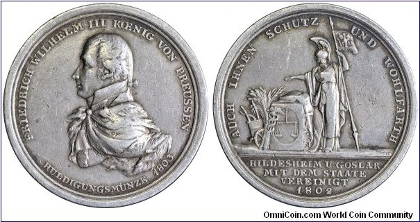 1803 German Prussia Friedrich Wilhelm III (1797-1840) Union of Hildesheim & Goslar with Prussia Medal by D.F. oder F.W. Loos. Silver: 43MM
Obv: Bust of King Friedrich Wilhelm III to left. Legend FRIEDRICH WILHELM III KOENIG VON PREUSSEN HULDIGUNGSMUNZE 1803. Rev: Borussia in classic attire standing in front of a stone block on which lies an open book, around sword, caduces ears, scales and sheaf of wheat. Legend AUCH IHNEN SCHUTZ UND WOHLFARTH. Exergue HILDESHEIM U. GOSLAR MIT DEM STAATE VEREINIGT 1802. 
