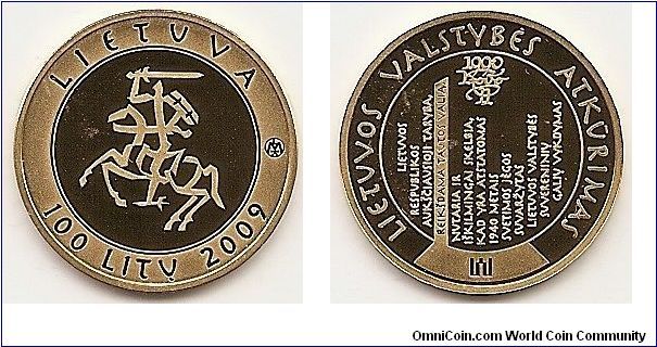 100 Litas
KM#166
Coin from the series dedicated to the millennium of the mention of the name of Lithuania. Gold Au 999.9 Quality proof. Diameter 22.30 mm. Weight 7.78 g. The obverse of the coin features the Vytis – the symbol of the state Coat of Arms – for the first time improvised in a calligraphic way. It is semi-circled by the inscription LIETUVA (Lithuania) at the top and the inscriptions 100 LITŲ (100 litas) and 2009 at the bottom. An extract from the Act of the Restoration of the Independent State of Lithuania in the form of an impressionable metaphor is presented on the reverse of the coin. It is encircled by the inscription LIETUVOS VALSTYBĖS ATKŪRIMAS (Restoration of the State of Lithuania). At the top of the coin, there is the 11th of March Act monogram created by the artist Bronius Leonavičius, and the Columns of Gediminas are represented at the bottom of the coin. The words on the edge of the coin: MILLENNIUM OF THE NAME OF LITHUANIA 
Designed by Bronius Leonavicius and Giedrius Paulauskis. Mintage 10,000 pcs. Issue 26.06.2009. The coin was minted at the UAB Lithuanian Mint
