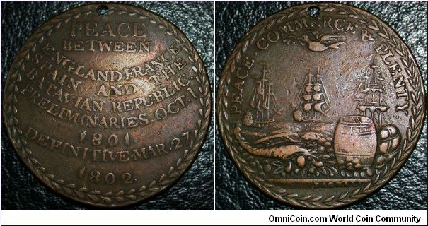 Unlisted Treaty of Amiens, by Bagnall.Obv. PEACE. COMMERCE & PLENTY. Dove of peace flying above 3 ships, quay, cornucopia & goods.
Rev. PEACE/ BETWEEN/ ENGLAND AND FRANCE/ SPAIN AND THE/ BATAVIAN REPUBLIC./ PRELIMINARIES. OCT. 1/ 1801./ DEFINITIVE.MAR.27/ 1802.
Exe. Bagnall. AE 27mm.